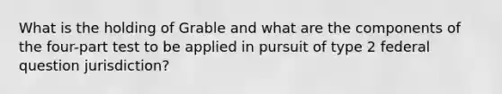 What is the holding of Grable and what are the components of the four-part test to be applied in pursuit of type 2 federal question jurisdiction?