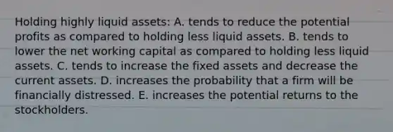 Holding highly liquid assets: A. tends to reduce the potential profits as compared to holding less liquid assets. B. tends to lower the net working capital as compared to holding less liquid assets. C. tends to increase the fixed assets and decrease the current assets. D. increases the probability that a firm will be financially distressed. E. increases the potential returns to the stockholders.