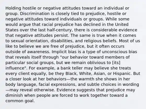 Holding hostile or negative attitudes toward an individual or group. Discrimination is closely tied to prejudice, hostile or negative attitudes toward individuals or groups. While some would argue that racial prejudice has declined in the United States over the last half-century, there is considerable evidence that negative attitudes persist. The same is true when it comes to sexual orientation, disabilities, and religious beliefs. Most of us like to believe we are free of prejudice, but it often occurs outside of awareness. Implicit bias is a type of unconscious bias that reveals itself through "our behavior toward members of particular social groups, but we remain oblivious to [its] influence". For example, a bank teller may believe she treats every client equally, be they Black, White, Asian, or Hispanic. But a closer look at her behaviors—the warmth she shows in her body language, facial expressions, and subtle choices in wording—may reveal otherwise. Evidence suggests that prejudice may diminish when people are forced to work together toward a common goal.