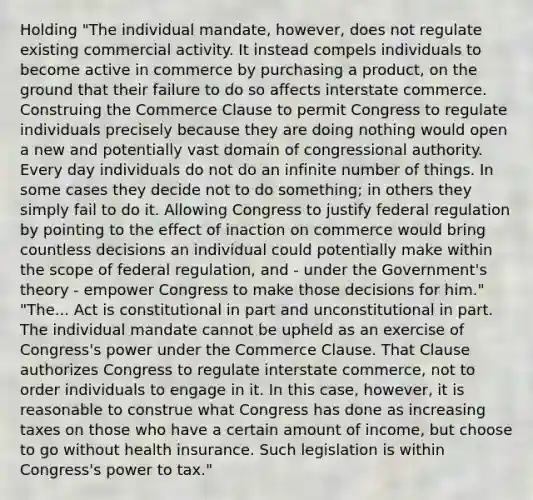 Holding "The individual mandate, however, does not regulate existing commercial activity. It instead compels individuals to become active in commerce by purchasing a product, on the ground that their failure to do so affects interstate commerce. Construing the Commerce Clause to permit Congress to regulate individuals precisely because they are doing nothing would open a new and potentially vast domain of congressional authority. Every day individuals do not do an infinite number of things. In some cases they decide not to do something; in others they simply fail to do it. Allowing Congress to justify federal regulation by pointing to the effect of inaction on commerce would bring countless decisions an individual could potentially make within the scope of federal regulation, and - under the Government's theory - empower Congress to make those decisions for him." "The... Act is constitutional in part and unconstitutional in part. The individual mandate cannot be upheld as an exercise of Congress's power under the Commerce Clause. That Clause authorizes Congress to regulate interstate commerce, not to order individuals to engage in it. In this case, however, it is reasonable to construe what Congress has done as increasing taxes on those who have a certain amount of income, but choose to go without health insurance. Such legislation is within Congress's power to tax."