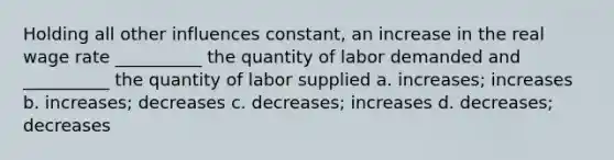 Holding all other influences constant, an increase in the real wage rate __________ the quantity of labor demanded and __________ the quantity of labor supplied a. increases; increases b. increases; decreases c. decreases; increases d. decreases; decreases