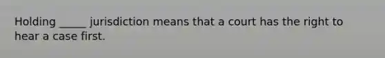 Holding _____ jurisdiction means that a court has the right to hear a case first.