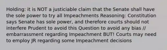 Holding: it is NOT a justiciable claim that the Senate shall have the sole power to try all Impeachments Reasoning: Constitution says Senate has sole power, and therefore courts should not interfere Prudent to avoid this Question to avoid any bias // embarrassment regarding Impeachment BUT! Courts may need to employ JR regarding some Impeachment decisions