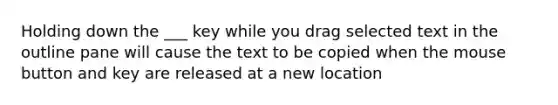 Holding down the ___ key while you drag selected text in the outline pane will cause the text to be copied when the mouse button and key are released at a new location