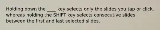 Holding down the ____ key selects only the slides you tap or click, whereas holding the SHIFT key selects consecutive slides between the first and last selected slides.