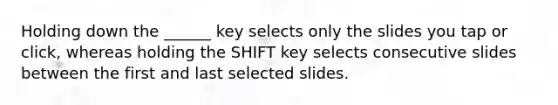 Holding down the ______ key selects only the slides you tap or click, whereas holding the SHIFT key selects consecutive slides between the first and last selected slides.