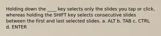 Holding down the ____ key selects only the slides you tap or click, whereas holding the SHIFT key selects consecutive slides between the first and last selected slides. a. ALT b. TAB c. CTRL d. ENTER