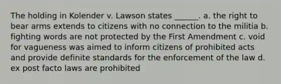 The holding in Kolender v. Lawson states ______. a. the right to bear arms extends to citizens with no connection to the militia b. fighting words are not protected by the First Amendment c. void for vagueness was aimed to inform citizens of prohibited acts and provide definite standards for the enforcement of the law d. ex post facto laws are prohibited