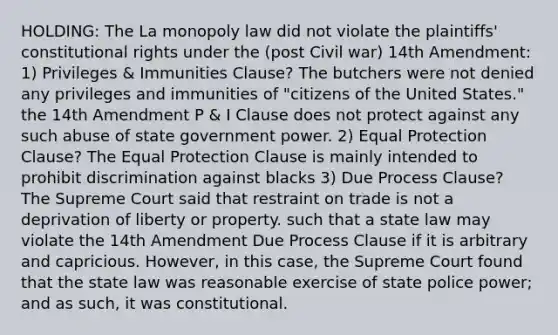 HOLDING: The La monopoly law did not violate the plaintiffs' constitutional rights under the (post Civil war) 14th Amendment: 1) Privileges & Immunities Clause? The butchers were not denied any privileges and immunities of "citizens of the United States." the 14th Amendment P & I Clause does not protect against any such abuse of state government power. 2) Equal Protection Clause? The Equal Protection Clause is mainly intended to prohibit discrimination against blacks 3) Due Process Clause? The Supreme Court said that restraint on trade is not a deprivation of liberty or property. such that a state law may violate the 14th Amendment Due Process Clause if it is arbitrary and capricious. However, in this case, the Supreme Court found that the state law was reasonable exercise of state police power; and as such, it was constitutional.