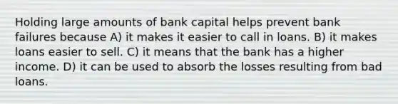 Holding large amounts of bank capital helps prevent bank failures because A) it makes it easier to call in loans. B) it makes loans easier to sell. C) it means that the bank has a higher income. D) it can be used to absorb the losses resulting from bad loans.