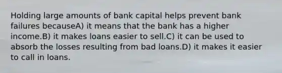 Holding large amounts of bank capital helps prevent bank failures becauseA) it means that the bank has a higher income.B) it makes loans easier to sell.C) it can be used to absorb the losses resulting from bad loans.D) it makes it easier to call in loans.