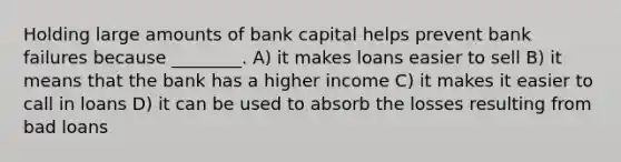 Holding large amounts of bank capital helps prevent bank failures because ________. A) it makes loans easier to sell B) it means that the bank has a higher income C) it makes it easier to call in loans D) it can be used to absorb the losses resulting from bad loans