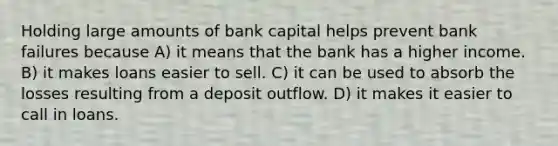 Holding large amounts of bank capital helps prevent bank failures because A) it means that the bank has a higher income. B) it makes loans easier to sell. C) it can be used to absorb the losses resulting from a deposit outflow. D) it makes it easier to call in loans.