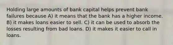 Holding large amounts of bank capital helps prevent bank failures because A) it means that the bank has a higher income. B) it makes loans easier to sell. C) it can be used to absorb the losses resulting from bad loans. D) it makes it easier to call in loans.