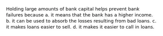 Holding large amounts of bank capital helps prevent bank failures because a. it means that the bank has a higher income. b. it can be used to absorb the losses resulting from bad loans. c. it makes loans easier to sell. d. it makes it easier to call in loans.