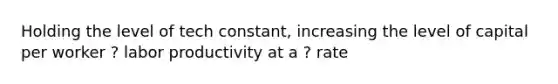 Holding the level of tech constant, increasing the level of capital per worker ? labor productivity at a ? rate