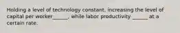 Holding a level of technology constant, increasing the level of capital per worker______, while labor productivity ______ at a certain rate.