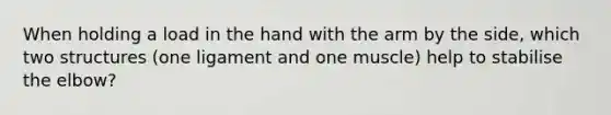 When holding a load in the hand with the arm by the side, which two structures (one ligament and one muscle) help to stabilise the elbow?