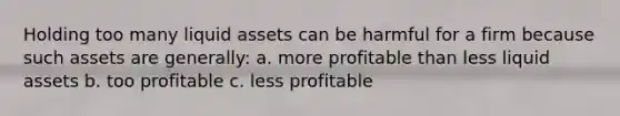 Holding too many liquid assets can be harmful for a firm because such assets are generally: a. more profitable than less liquid assets b. too profitable c. less profitable