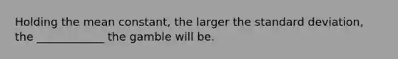 Holding the mean constant, the larger the standard deviation, the ____________ the gamble will be.