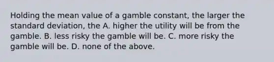 Holding the mean value of a gamble constant, the larger the standard deviation, the A. higher the utility will be from the gamble. B. less risky the gamble will be. C. more risky the gamble will be. D. none of the above.