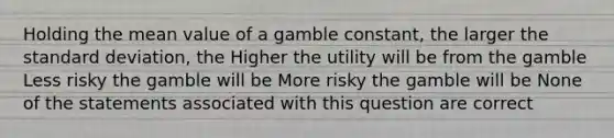 Holding the mean value of a gamble constant, the larger the standard deviation, the Higher the utility will be from the gamble Less risky the gamble will be More risky the gamble will be None of the statements associated with this question are correct