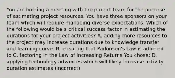 You are holding a meeting with the project team for the purpose of estimating project resources. You have three sponsors on your team which will require managing diverse expectations. Which of the following would be a critical success factor in estimating the durations for your project activities? A. adding more resources to the project may increase durations due to knowledge transfer and learning curve. B. ensuring that Parkinson's Law is adhered to C. factoring in the Law of Increasing Returns You chose: D. applying technology advances which will likely increase activity duration estimates (incorrect)