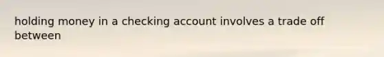 holding money in a checking account involves a trade off between