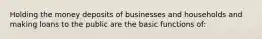 Holding the money deposits of businesses and households and making loans to the public are the basic functions of: