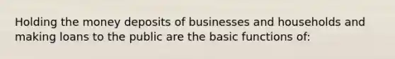 Holding the money deposits of businesses and households and making loans to the public are the basic functions of: