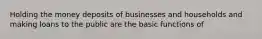 Holding the money deposits of businesses and households and making loans to the public are the basic functions of