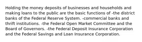 Holding the money deposits of businesses and households and making loans to the public are the basic functions of -the district banks of the Federal Reserve System. -commercial banks and thrift institutions. -the Federal Open Market Committee and the Board of Governors. -the Federal Deposit Insurance Corporation and the Federal Savings and Loan Insurance Corporation.