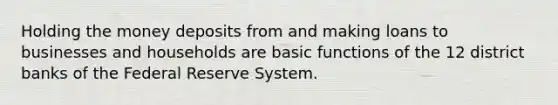 Holding the money deposits from and making loans to businesses and households are basic functions of the 12 district banks of the Federal Reserve System.