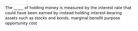 The _____ of holding money is measured by the interest rate that could have been earned by instead holding interest-bearing assets such as stocks and bonds. marginal benefit purpose opportunity cost