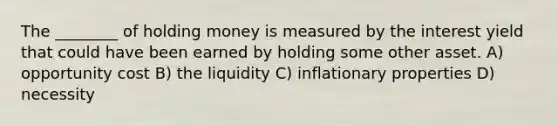 The ________ of holding money is measured by the interest yield that could have been earned by holding some other asset. A) opportunity cost B) the liquidity C) inflationary properties D) necessity