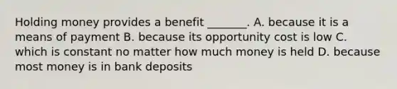 Holding money provides a benefit​ _______. A. because it is a means of payment B. because its opportunity cost is low C. which is constant no matter how much money is held D. because most money is in bank deposits