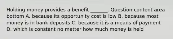 Holding money provides a benefit​ _______. Question content area bottom A. because its opportunity cost is low B. because most money is in bank deposits C. because it is a means of payment D. which is constant no matter how much money is held