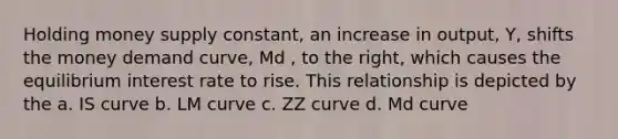 Holding money supply constant, an increase in output, Y, shifts the money demand curve, Md , to the right, which causes the equilibrium interest rate to rise. This relationship is depicted by the a. IS curve b. LM curve c. ZZ curve d. Md curve