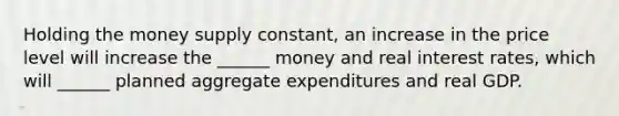 Holding the money supply constant, an increase in the price level will increase the ______ money and real interest rates, which will ______ planned aggregate expenditures and real GDP.