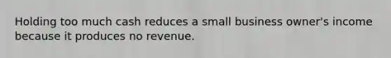 Holding too much cash reduces a small business owner's income because it produces no revenue.