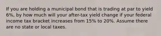 If you are holding a municipal bond that is trading at par to yield 6%, by how much will your after-tax yield change if your federal income tax bracket increases from 15% to 20%. Assume there are no state or local taxes.