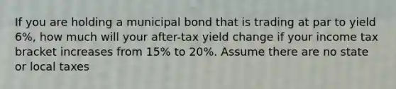 If you are holding a municipal bond that is trading at par to yield 6%, how much will your after-tax yield change if your income tax bracket increases from 15% to 20%. Assume there are no state or local taxes