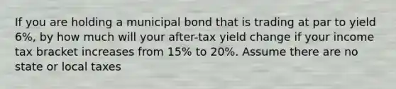 If you are holding a municipal bond that is trading at par to yield 6%, by how much will your after-tax yield change if your income tax bracket increases from 15% to 20%. Assume there are no state or local taxes