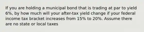 If you are holding a municipal bond that is trading at par to yield 6%, by how much will your after-tax yield change if your federal income tax bracket increases from 15% to 20%. Assume there are no state or local taxes