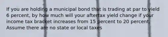 If you are holding a municipal bond that is trading at par to yield 6 percent, by how much will your aftertax yield change if your income tax bracket increases from 15 percent to 20 percent. Assume there are no state or local taxes