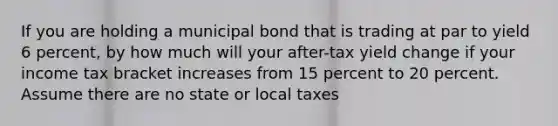 If you are holding a municipal bond that is trading at par to yield 6 percent, by how much will your after-tax yield change if your income tax bracket increases from 15 percent to 20 percent. Assume there are no state or local taxes