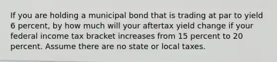 If you are holding a municipal bond that is trading at par to yield 6 percent, by how much will your aftertax yield change if your federal income tax bracket increases from 15 percent to 20 percent. Assume there are no state or local taxes.