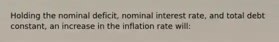 Holding the nominal deficit, nominal interest rate, and total debt constant, an increase in the inflation rate will: