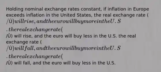 Holding nominal exchange rates constant, if inflation in Europe exceeds inflation in the United States, the real exchange rate (/Û) will rise, and the euro will buy more in the U.S. the real exchange rate (/Û) will rise, and the euro will buy less in the U.S. the real exchange rate (/Û) will fall, and the euro will buy more in the U.S. the real exchange rate (/Û) will fall, and the euro will buy less in the U.S.