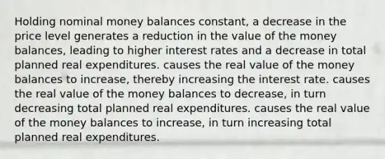 Holding nominal money balances constant, a decrease in the price level generates a reduction in the value of the money balances, leading to higher interest rates and a decrease in total planned real expenditures. causes the real value of the money balances to increase, thereby increasing the interest rate. causes the real value of the money balances to decrease, in turn decreasing total planned real expenditures. causes the real value of the money balances to increase, in turn increasing total planned real expenditures.